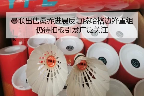 曼联出售桑乔进展反复滕哈格边锋重组仍待拍板引发广泛关注